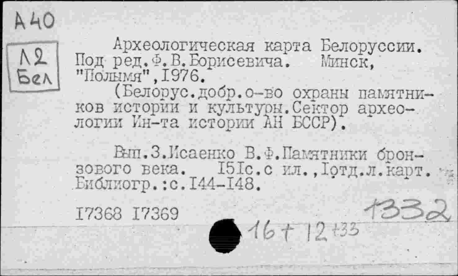 ﻿к ЦО
м Е><г\
Археологическая карта Белоруссии. Под ред.Ф. В. Борисевича.	Минск,
"Полымя”, 1976.
(Белорус, добр, о-во охраны пакятни-ков истории и культуры.Сектор аохео-логии Ин-та истории АН БССР).
Вып.З.Исаенко В. Ф. Памятники бронзового века. 151с.с ил.,їотд.л.кавт. • : Библиогр.: с.144-148.